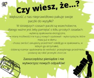 Czy wiesz, że...? większość z nas nieprawidłowo pakuje swoje paczki do wysyłki? W dzisiajszych czasach paczki są wszechobecne, dlatego ważne jest żeby pamiętać o kilku prostych zasadach: * wybieraj opakowanie ekeologiczne, * w miarę możliwości nie kupuj nowychopakowań - wykorzystaj te, które masz już w domu, - chcesz zwrócić zakupiony przedmiot? odeślij go w opakowaniu, w którym go otrzymałeś, * dobieraj rozmiar opakowania do wielkości przesyłanego przedmiotu, * postaraj się robić przesyłki zbiorcze. Zaoszczędzisz pieniądze i nie wytworzysz nowych odpadów!