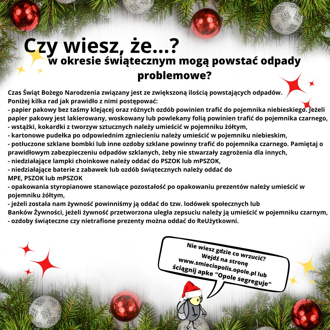 Czy wiesz, że...? W okresie świątecznym mogą powstać odpady problemowe? Czas Świąt Bożego Narodzenia związany jest ze zwiększoną ilością powstających odpadów. Poniżej kilka rad jak prawidło z nimi postępować: - papier pakowy bez taśmy klejącej oraz różnych ozdób powinien trafić do pojemnika niebieskiego. Jeżeli papier pakowy jest lakierowany, woskowany lub powlekany folią powinien trafić do pojemnika czarnego, - wstążki, kokardki z tworzyw sztucznych należy umieścić w pojemniku żółtym, - kartonowe pudełka po odpowiednim zgniecieniu należy umieścić w pojemniku niebieskim, - potłuczone szklane bombki lub inne ozdoby szklane powinny trafić do pojemnika czarnego. Pamiętaj o prawidłowym zabezpieczeniu odpadów szklanych, żeby nie stwarzały zagrożenia dla innych, - niedziałające lampki choinkowe należy oddać do PSZOK lub mPSZOK, - niedziałające baterie z zabawek lub ozdób świątecznych należy oddać do MPE, PSZOK lub mPSZOK - opakowania styropianowe stanowiące pozostałość po opakowaniu prezentów należy umieścić w pojemniku żółtym, - jeżeli została nam żywność powinniśmy ją oddać do tzw. lodówek społecznych lub Banków Żywności, jeżeli żywność przetworzona uległa zepsuciu należy ją umieścić w pojemniku czarnym, - ozdoby świąteczne czy nietrafione prezenty można oddać do ReUżytkowni. Nie wiesz gdzie co wrzucić? Wejdź na stronę www.smieciopolis.opole.pl lub ściągnij apke "Opole segreguje"