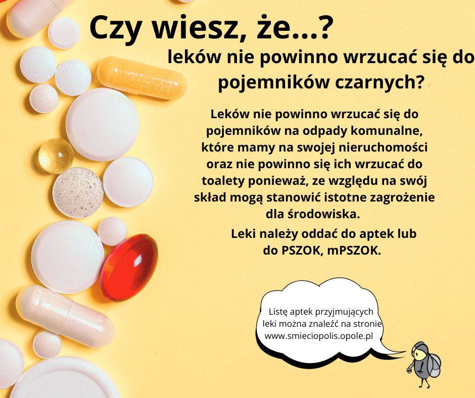 Czy wiesz, że...?leków nie powinno wrzucać się do pojemników czarnych? Leków nie powinno wrzucać się do pojemników na odpady komunalne, które mamy na swojej nieruchomości oraz nie powinno się ich wrzucać do toalety ponieważ, ze względu na swój skład mogą stanowić istotne zagrożenie dla środowiska. Leki należy oddać do aptek lub do PSZOK, mPSZOK. Listę aptek przyjmujących leki można znaleźć na stronie www.smieciopolis.opole.pl Różnorodne leki i tabletki